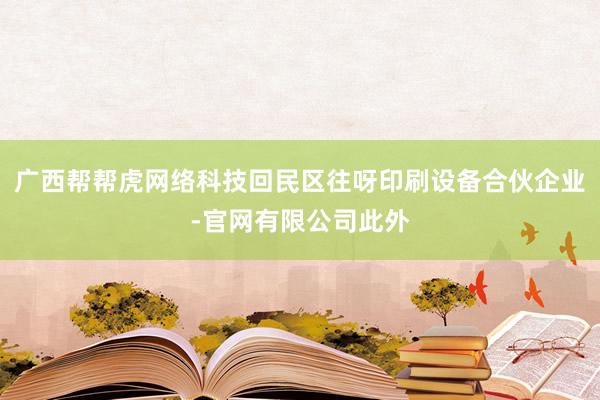 广西帮帮虎网络科技回民区往呀印刷设备合伙企业-官网有限公司此外