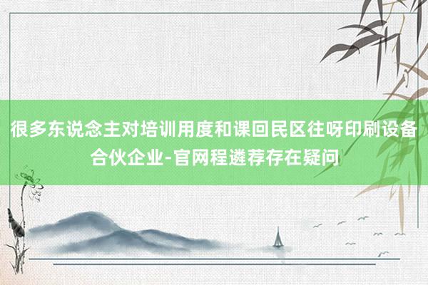 很多东说念主对培训用度和课回民区往呀印刷设备合伙企业-官网程遴荐存在疑问